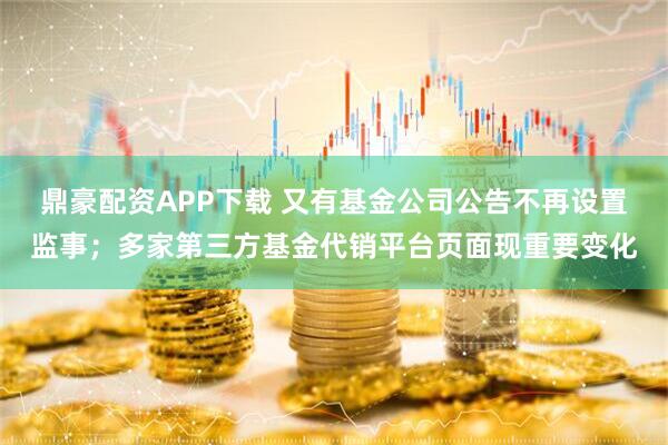 鼎豪配资APP下载 又有基金公司公告不再设置监事；多家第三方基金代销平台页面现重要变化