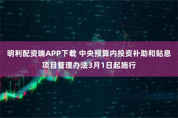 明利配资端APP下载 中央预算内投资补助和贴息项目管理办法3月1日起施行