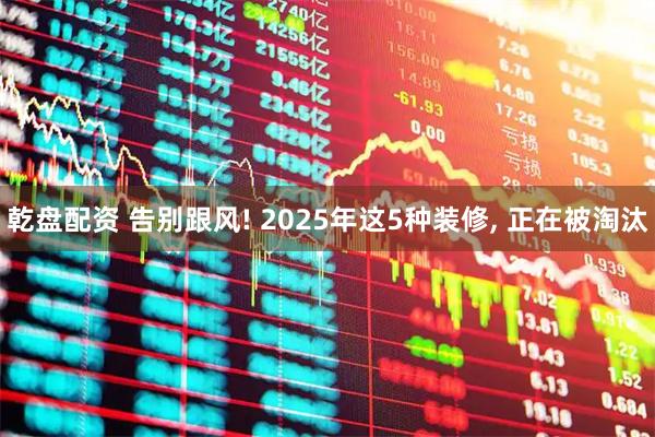 乾盘配资 告别跟风! 2025年这5种装修, 正在被淘汰