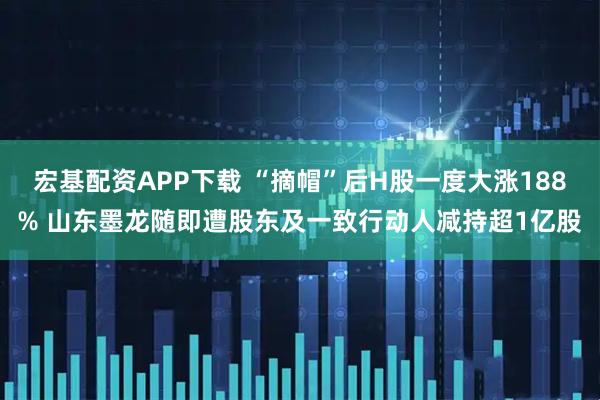 宏基配资APP下载 “摘帽”后H股一度大涨188% 山东墨龙随即遭股东及一致行动人减持超1亿股