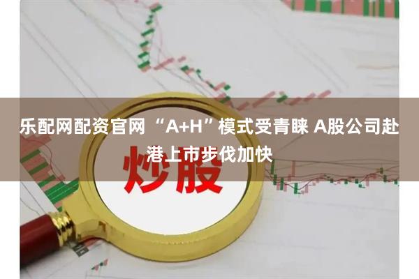 乐配网配资官网 “A+H”模式受青睐 A股公司赴港上市步伐加快