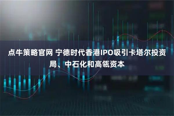 点牛策略官网 宁德时代香港IPO吸引卡塔尔投资局、中石化和高瓴资本