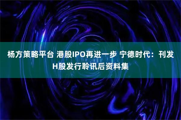 杨方策略平台 港股IPO再进一步 宁德时代：刊发H股发行聆讯后资料集