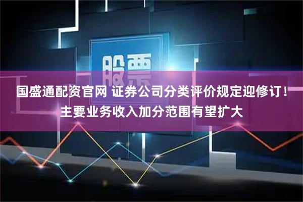 国盛通配资官网 证券公司分类评价规定迎修订！主要业务收入加分范围有望扩大