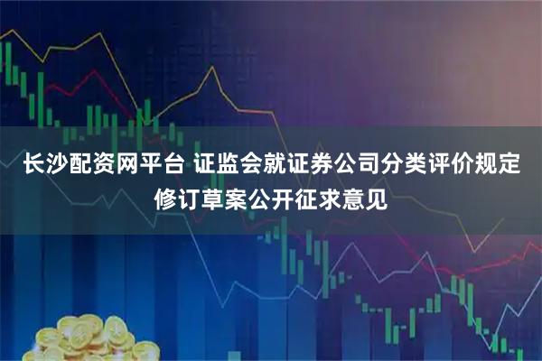长沙配资网平台 证监会就证券公司分类评价规定修订草案公开征求意见