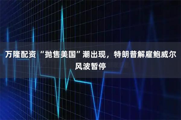 万隆配资 “抛售美国”潮出现，特朗普解雇鲍威尔风波暂停