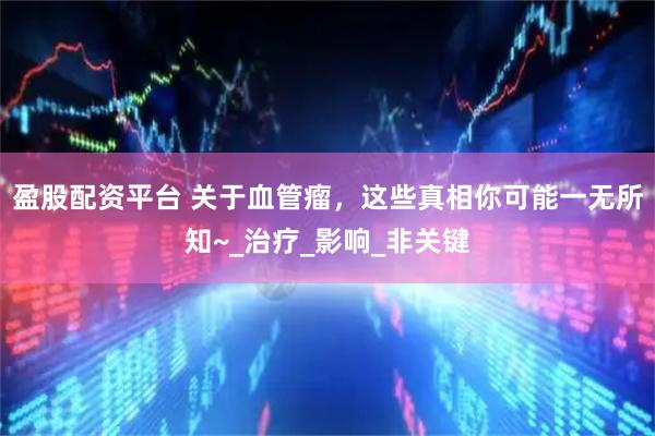 盈股配资平台 关于血管瘤，这些真相你可能一无所知~_治疗_影响_非关键