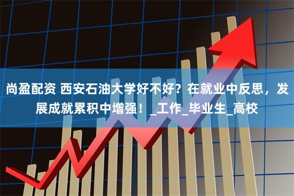 尚盈配资 西安石油大学好不好？在就业中反思，发展成就累积中增强！_工作_毕业生_高校