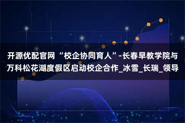 开源优配官网 “校企协同育人”-长春早教学院与万科松花湖度假区启动校企合作_冰雪_长瑞_领导