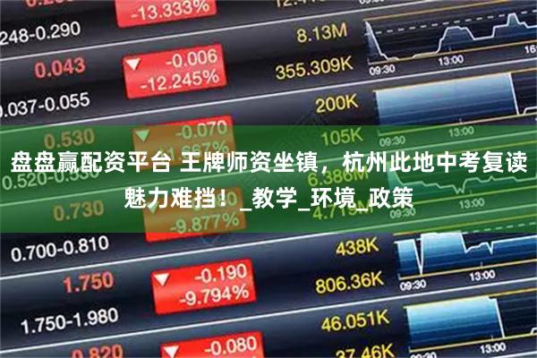 盘盘赢配资平台 王牌师资坐镇，杭州此地中考复读魅力难挡！_教学_环境_政策