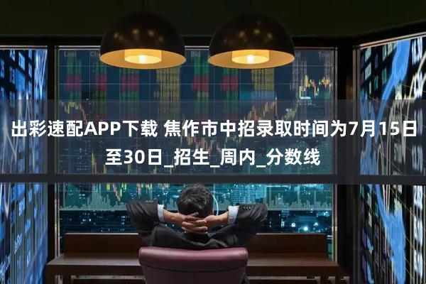 出彩速配APP下载 焦作市中招录取时间为7月15日至30日_招生_周内_分数线