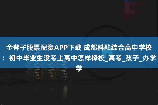 金斧子股票配资APP下载 成都科融综合高中学校：初中毕业生没考上高中怎样择校_高考_孩子_办学