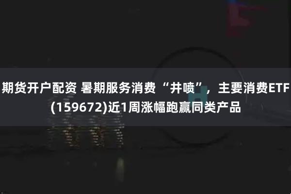 期货开户配资 暑期服务消费 “井喷”，主要消费ETF(159672)近1周涨幅跑赢同类产品
