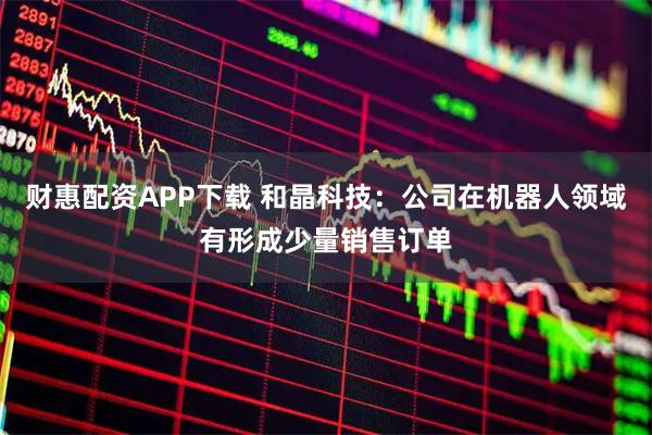 财惠配资APP下载 和晶科技：公司在机器人领域有形成少量销售订单