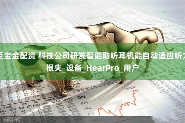 至宝金配资 科技公司研发智能助听耳机能自动适应听力损失_设备_HearPro_用户