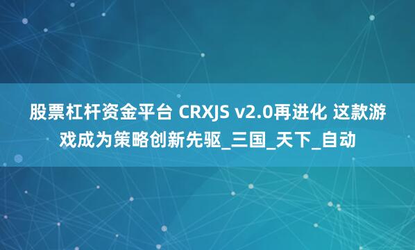 股票杠杆资金平台 CRXJS v2.0再进化 这款游戏成为策略创新先驱_三国_天下_自动