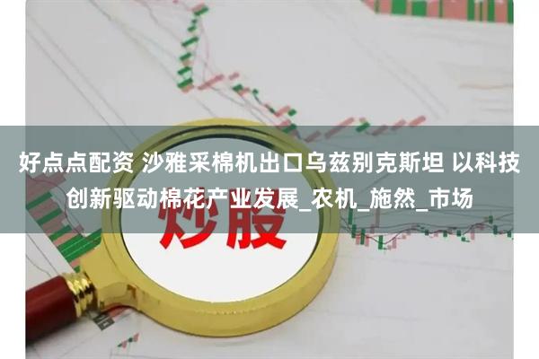 好点点配资 沙雅采棉机出口乌兹别克斯坦 以科技创新驱动棉花产业发展_农机_施然_市场