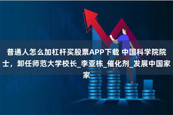 普通人怎么加杠杆买股票APP下载 中国科学院院士，卸任师范大学校长_李亚栋_催化剂_发展中国家
