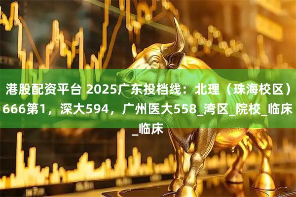 港股配资平台 2025广东投档线：北理（珠海校区）666第1，深大594，广州医大558_湾区_院校_临床