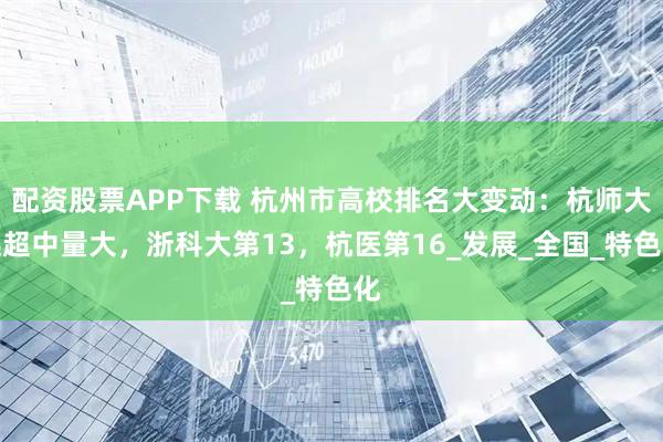 配资股票APP下载 杭州市高校排名大变动：杭师大远超中量大，浙科大第13，杭医第16_发展_全国_特色化