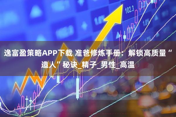 逸富盈策略APP下载 准爸修炼手册：解锁高质量“造人”秘诀_精子_男性_高温