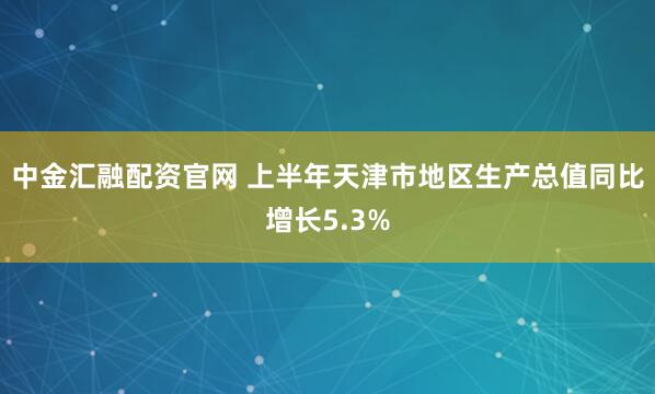 中金汇融配资官网 上半年天津市地区生产总值同比增长5.3%