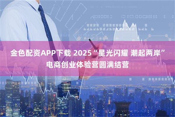 金色配资APP下载 2025“星光闪耀 潮起两岸”电商创业体验营圆满结营