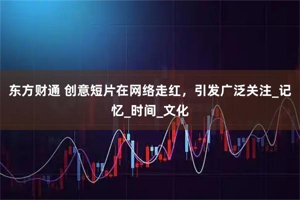 东方财通 创意短片在网络走红，引发广泛关注_记忆_时间_文化