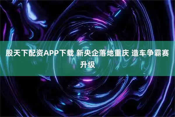 股天下配资APP下载 新央企落地重庆 造车争霸赛升级