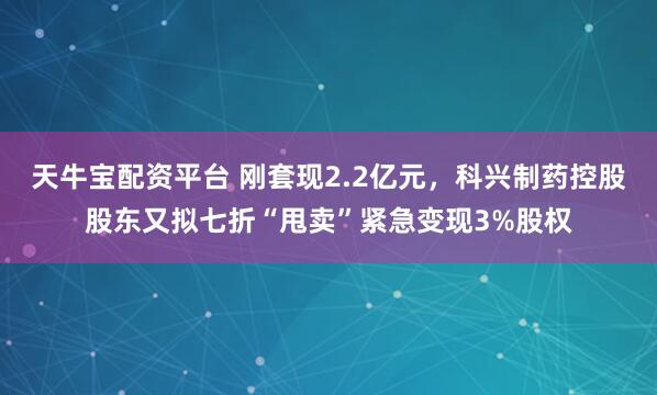 天牛宝配资平台 刚套现2.2亿元，科兴制药控股股东又拟七折“甩卖”紧急变现3%股权
