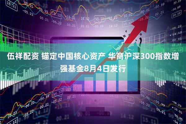 伍祥配资 锚定中国核心资产 华商沪深300指数增强基金8月4日发行
