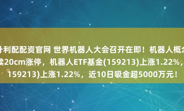 升利配配资官网 世界机器人大会召开在即！机器人概念走强，东杰智能连续20cm涨停，机器人ETF基金(159213)上涨1.22%，近10日吸金超5000万元！