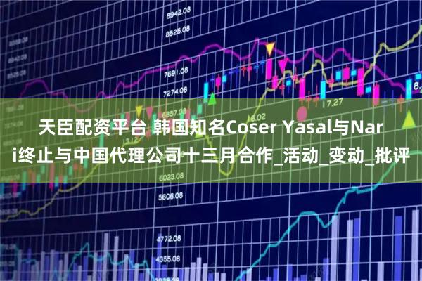 天臣配资平台 韩国知名Coser Yasal与Nari终止与中国代理公司十三月合作_活动_变动_批评