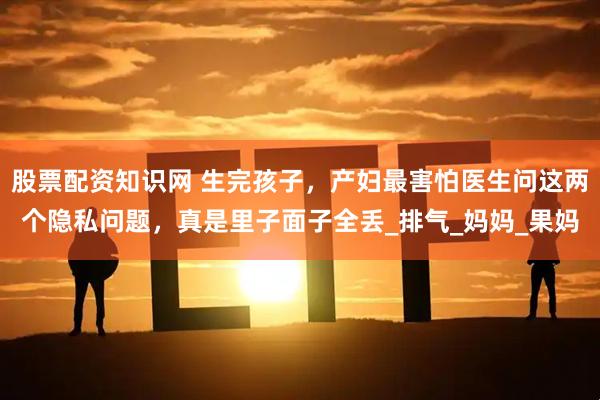 股票配资知识网 生完孩子，产妇最害怕医生问这两个隐私问题，真是里子面子全丢_排气_妈妈_果妈