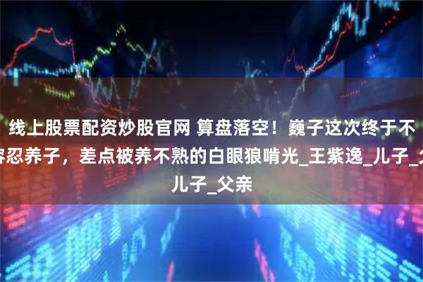 线上股票配资炒股官网 算盘落空！巍子这次终于不再容忍养子，差点被养不熟的白眼狼啃光_王紫逸_儿子_父亲