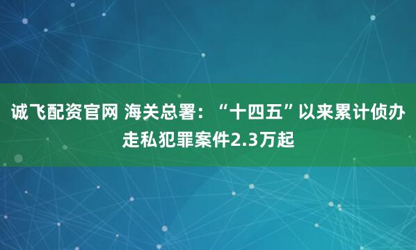 诚飞配资官网 海关总署：“十四五”以来累计侦办走私犯罪案件2.3万起