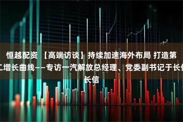 恒越配资 【高端访谈】持续加速海外布局 打造第二增长曲线——专访一汽解放总经理、党委副书记于长信