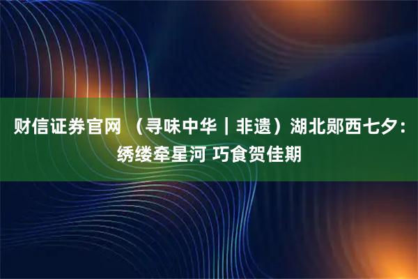 财信证券官网 （寻味中华｜非遗）湖北郧西七夕：绣缕牵星河 巧食贺佳期