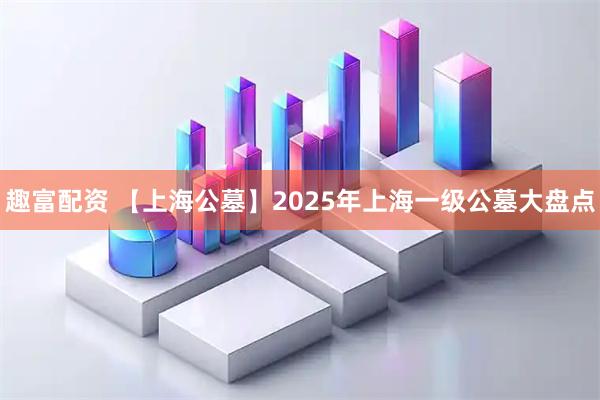 趣富配资 【上海公墓】2025年上海一级公墓大盘点
