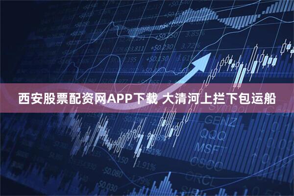 西安股票配资网APP下载 大清河上拦下包运船