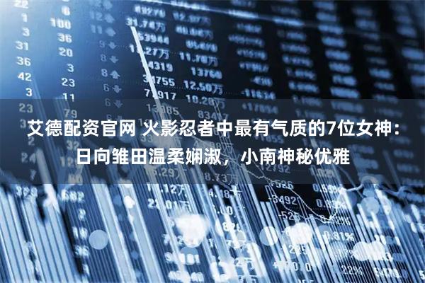 艾德配资官网 火影忍者中最有气质的7位女神：日向雏田温柔娴淑，小南神秘优雅