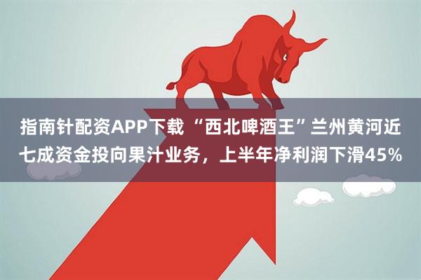 指南针配资APP下载 “西北啤酒王”兰州黄河近七成资金投向果汁业务，上半年净利润下滑45%