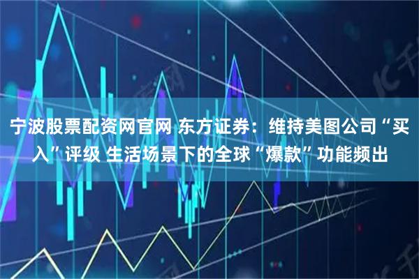 宁波股票配资网官网 东方证券：维持美图公司“买入”评级 生活场景下的全球“爆款”功能频出