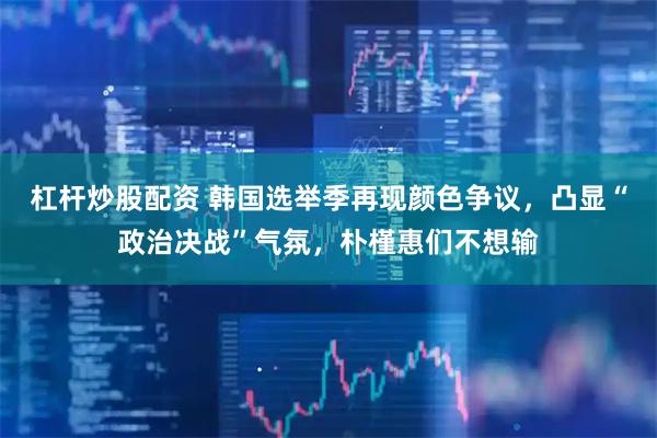 杠杆炒股配资 韩国选举季再现颜色争议，凸显“政治决战”气氛，朴槿惠们不想输
